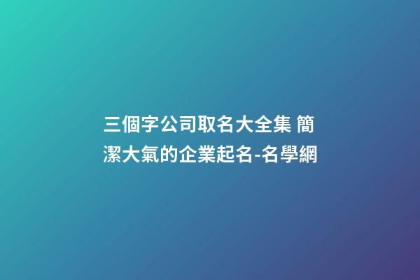三個字公司取名大全集 簡潔大氣的企業起名-名學網-第1張-公司起名-玄機派